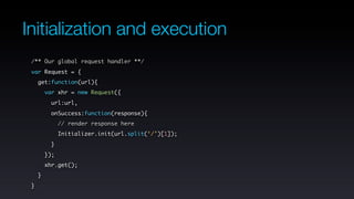 Initialization and execution
 /** Our global request handler **/
 var Request = {
     get:function(url){
         var xhr = new Request({
           url:url,
           onSuccess:function(response){
               // render response here
               Initializer.init(url.split(‘/’)[1]);
           }
         });
         xhr.get();
     }
 }
 
