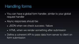 Handling forms
 You can have a global form handler, similar to your global
 request handler
 Async responses should be:
  JSON when we check success / failure
  HTML when we render something after submission
 Define a coherent API to pass data from server to client on
 form submission
 