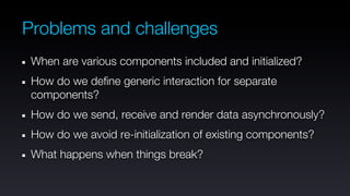Problems and challenges
 When are various components included and initialized?
 How do we define generic interaction for separate
 components?
 How do we send, receive and render data asynchronously?
 How do we avoid re-initialization of existing components?
 What happens when things break?
 
