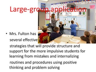 Large-group application
• Mrs. Fulton has
several effective
strategies that will provide structure and
support for the more impulsive students for
learning from mistakes and internalizing
routines and procedures using positive
thinking and problem solving
 