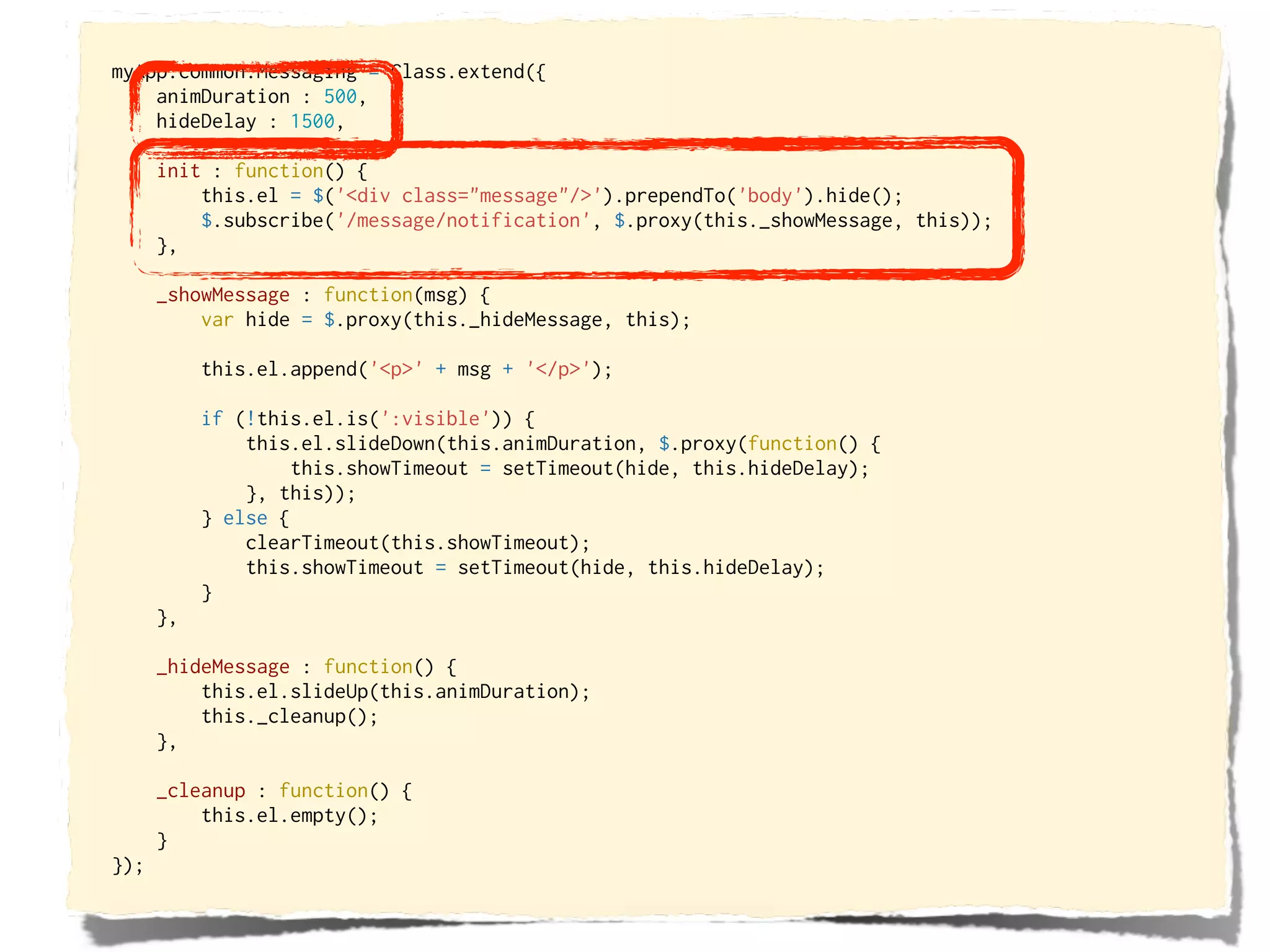 myApp.common.Messaging = Class.extend({
    animDuration : 500,
    hideDelay : 1500,

      init : function() {
          this.el = $('<div class="message"/>').prependTo('body').hide();
          $.subscribe('/message/notification', $.proxy(this._showMessage, this));
      },

      _showMessage : function(msg) {
          var hide = $.proxy(this._hideMessage, this);

           this.el.append('<p>' + msg + '</p>');

           if (!this.el.is(':visible')) {
               this.el.slideDown(this.animDuration, $.proxy(function() {
                    this.showTimeout = setTimeout(hide, this.hideDelay);
               }, this));
           } else {
               clearTimeout(this.showTimeout);
               this.showTimeout = setTimeout(hide, this.hideDelay);
           }
      },

      _hideMessage : function() {
          this.el.slideUp(this.animDuration);
          this._cleanup();
      },

      _cleanup : function() {
          this.el.empty();
      }
});
 