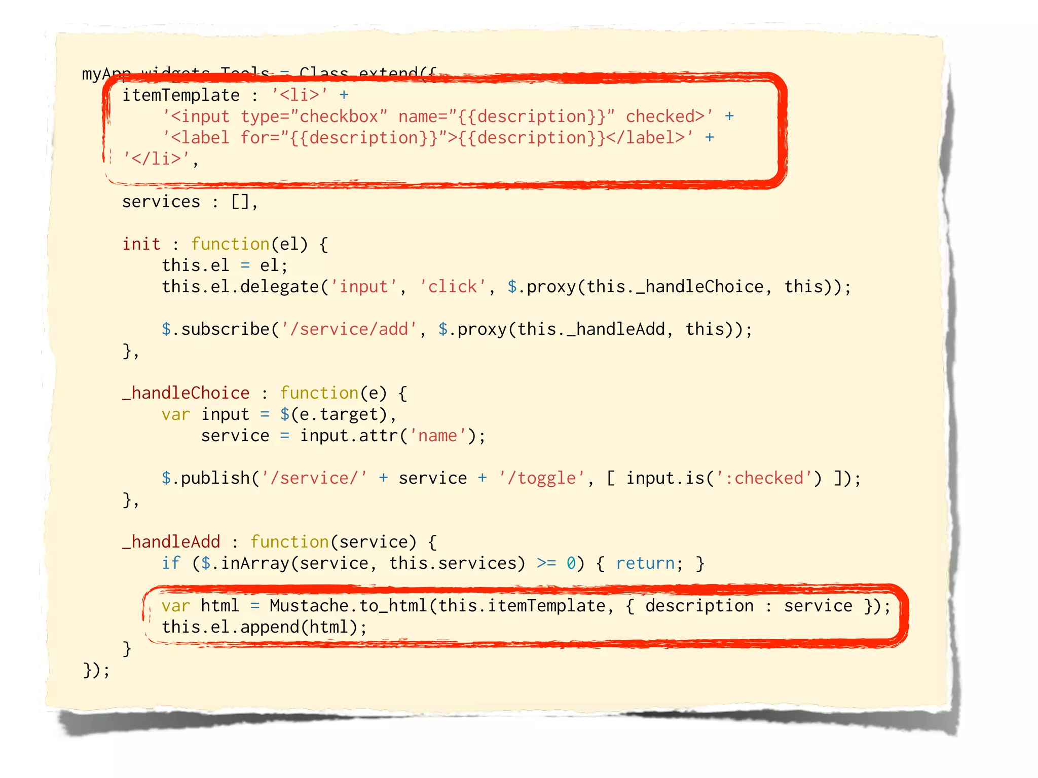 myApp.widgets.Tools = Class.extend({
    itemTemplate : '<li>' +
        '<input type="checkbox" name="{{description}}" checked>' +
        '<label for="{{description}}">{{description}}</label>' +
    '</li>',

      services : [],

      init : function(el) {
          this.el = el;
          this.el.delegate('input', 'click', $.proxy(this._handleChoice, this));

           $.subscribe('/service/add', $.proxy(this._handleAdd, this));
      },

      _handleChoice : function(e) {
          var input = $(e.target),
              service = input.attr('name');

           $.publish('/service/' + service + '/toggle', [ input.is(':checked') ]);
      },

      _handleAdd : function(service) {
          if ($.inArray(service, this.services) >= 0) { return; }

           var html = Mustache.to_html(this.itemTemplate, { description : service });
           this.el.append(html);
      }
});
 