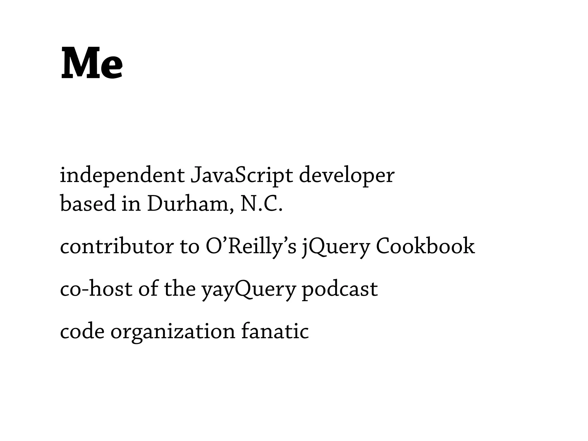 Me

independent JavaScript developer
based in Durham, N.C.
contributor to O’Reilly’s jQuery Cookbook
co-host of the yayQuery podcast
code organization fanatic
 