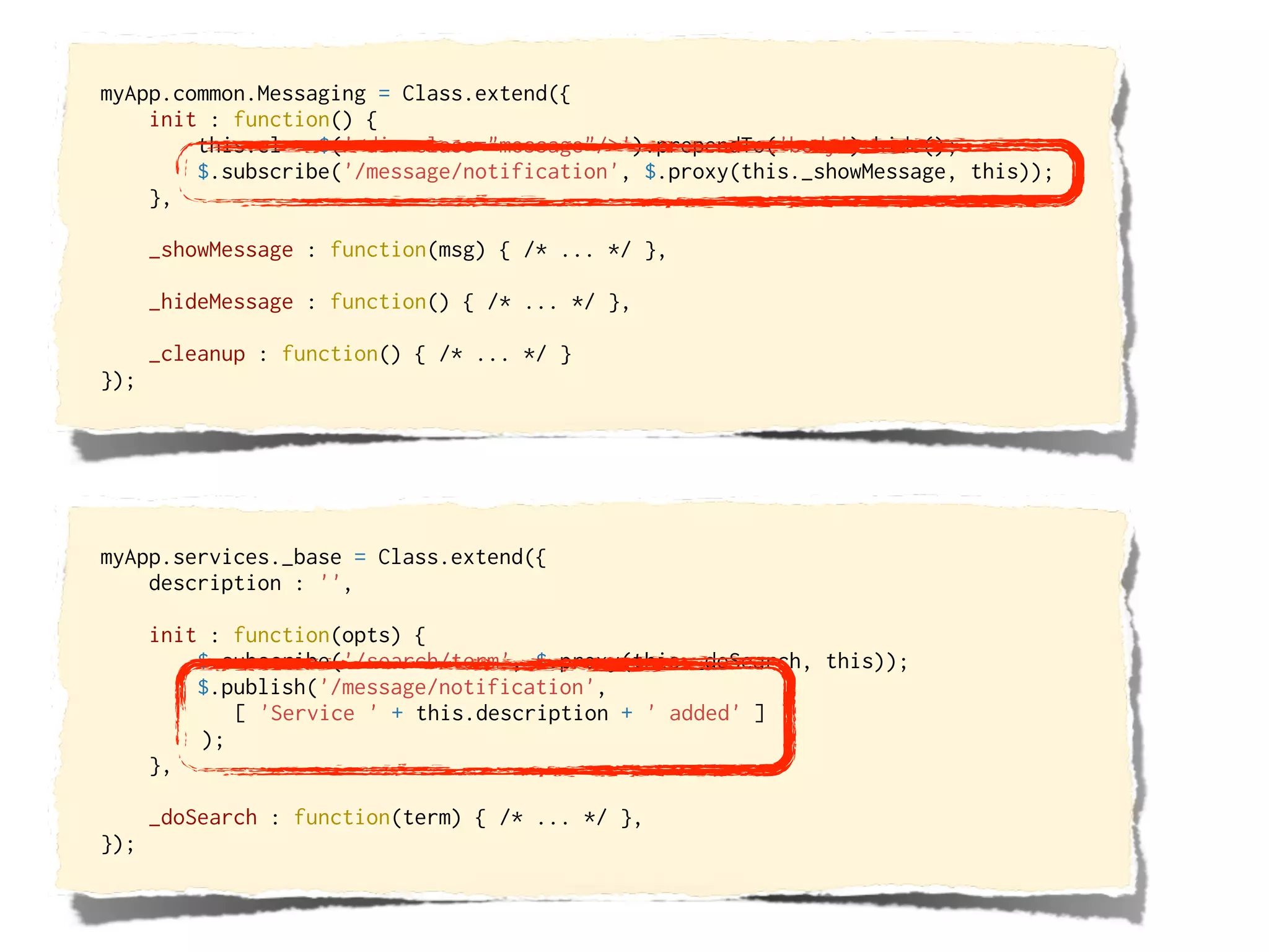 myApp.common.Messaging = Class.extend({
    init : function() {
        this.el = $('<div class="message"/>').prependTo('body').hide();
        $.subscribe('/message/notification', $.proxy(this._showMessage, this));
    },

      _showMessage : function(msg) { /* ... */ },

      _hideMessage : function() { /* ... */ },

      _cleanup : function() { /* ... */ }
});




myApp.services._base = Class.extend({
    description : '',

      init : function(opts) {
          $.subscribe('/search/term', $.proxy(this._doSearch, this));
          $.publish('/message/notification',
             [ 'Service ' + this.description + ' added' ]
          );
      },

      _doSearch : function(term) { /* ... */ },
});
 