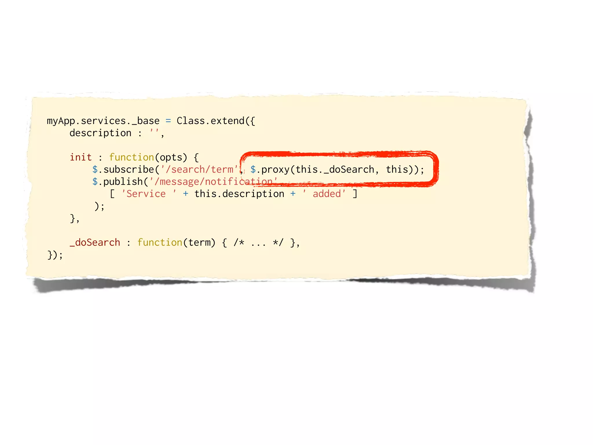 myApp.services._base = Class.extend({
    description : '',

      init : function(opts) {
          $.subscribe('/search/term', $.proxy(this._doSearch, this));
          $.publish('/message/notification',
             [ 'Service ' + this.description + ' added' ]
          );
      },

      _doSearch : function(term) { /* ... */ },
});
 