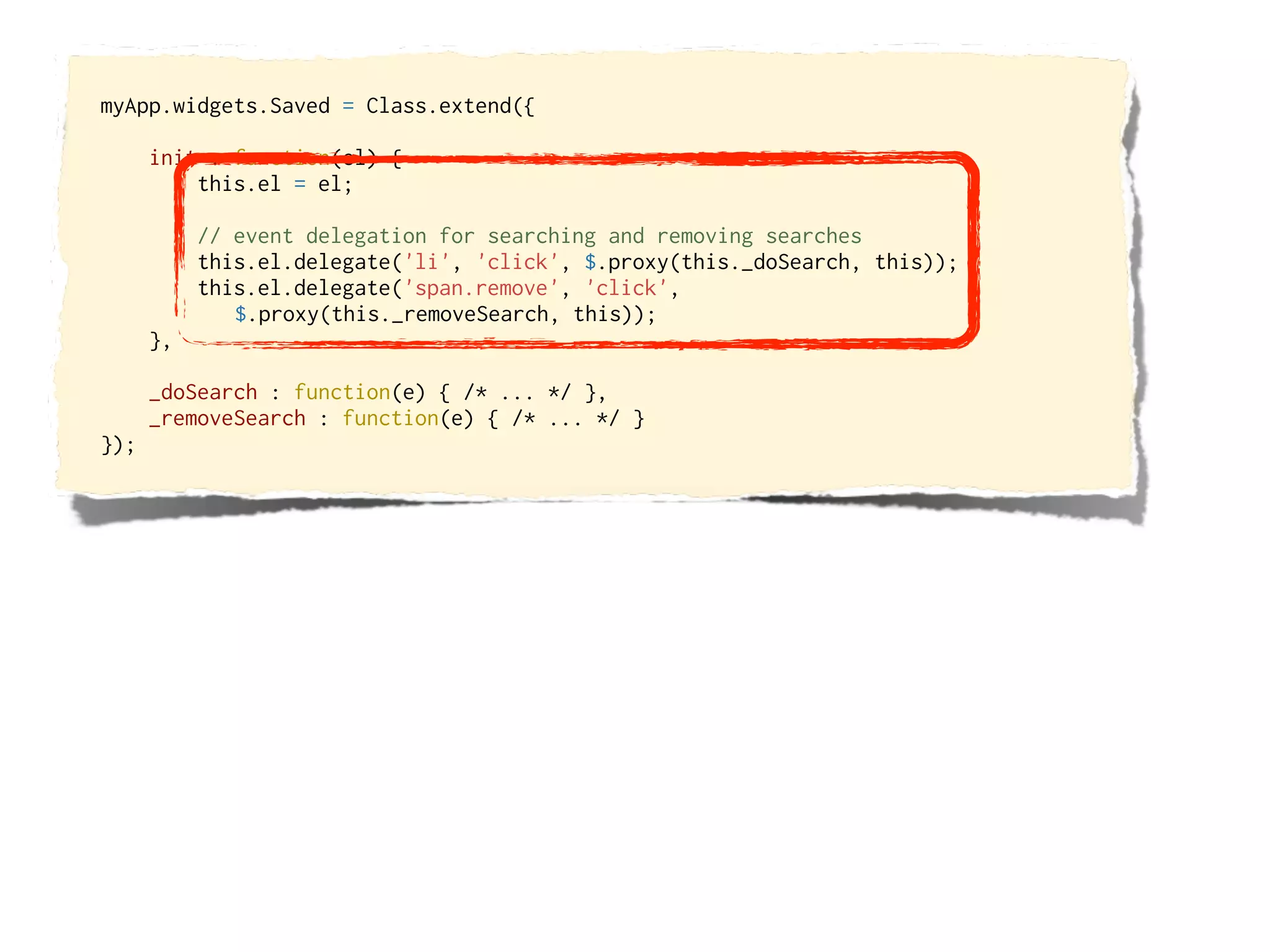 myApp.widgets.Saved = Class.extend({

      init : function(el) {
          this.el = el;

           // event delegation for searching and removing searches
           this.el.delegate('li', 'click', $.proxy(this._doSearch, this));
           this.el.delegate('span.remove', 'click',
              $.proxy(this._removeSearch, this));
      },

      _doSearch : function(e) { /* ... */ },
      _removeSearch : function(e) { /* ... */ }
});
 