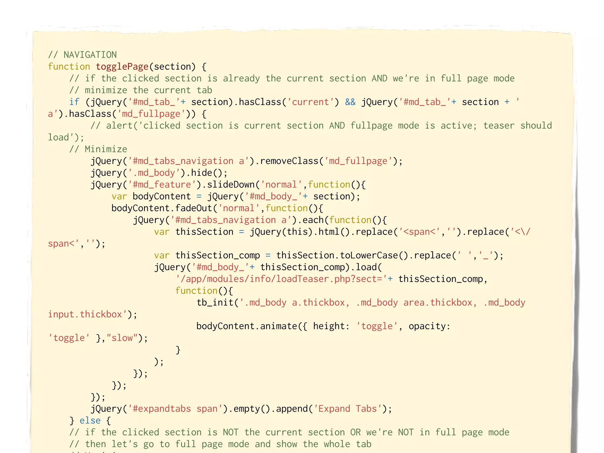 // NAVIGATION
function togglePage(section) {
    // if the clicked section is already the current section AND we're in full page mode
    // minimize the current tab
    if (jQuery('#md_tab_'+ section).hasClass('current') && jQuery('#md_tab_'+ section + '
a').hasClass('md_fullpage')) {
        // alert('clicked section is current section AND fullpage mode is active; teaser should
load');
    // Minimize
        jQuery('#md_tabs_navigation a').removeClass('md_fullpage');
        jQuery('.md_body').hide();
        jQuery('#md_feature').slideDown('normal',function(){
             var bodyContent = jQuery('#md_body_'+ section);
             bodyContent.fadeOut('normal',function(){
                 jQuery('#md_tabs_navigation a').each(function(){
                     var thisSection = jQuery(this).html().replace('<span<','').replace('</
span<','');
                     var thisSection_comp = thisSection.toLowerCase().replace(' ','_');
                     jQuery('#md_body_'+ thisSection_comp).load(
                         '/app/modules/info/loadTeaser.php?sect='+ thisSection_comp,
                         function(){
                             tb_init('.md_body a.thickbox, .md_body area.thickbox, .md_body
input.thickbox');
                             bodyContent.animate({ height: 'toggle', opacity:
'toggle' },"slow");
                         }
                     );
                 });
             });
        });
        jQuery('#expandtabs span').empty().append('Expand Tabs');
    } else {
    // if the clicked section is NOT the current section OR we're NOT in full page mode
    // then let's go to full page mode and show the whole tab
 