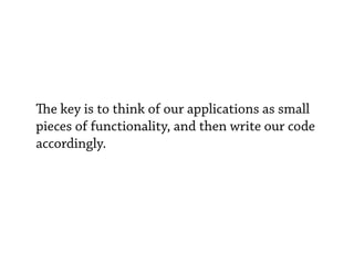 e key is to think of our applications as small
pieces of functionality, and then write our code
accordingly.
 