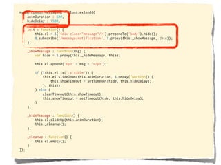 myApp.common.Messaging = Class.extend({
    animDuration : 500,
    hideDelay : 1500,

      init : function() {
          this.el = $('<div class="message"/>').prependTo('body').hide();
          $.subscribe('/message/notification', $.proxy(this._showMessage, this));
      },

      _showMessage : function(msg) {
          var hide = $.proxy(this._hideMessage, this);

           this.el.append('<p>' + msg + '</p>');

           if (!this.el.is(':visible')) {
               this.el.slideDown(this.animDuration, $.proxy(function() {
                    this.showTimeout = setTimeout(hide, this.hideDelay);
               }, this));
           } else {
               clearTimeout(this.showTimeout);
               this.showTimeout = setTimeout(hide, this.hideDelay);
           }
      },

      _hideMessage : function() {
          this.el.slideUp(this.animDuration);
          this._cleanup();
      },

      _cleanup : function() {
          this.el.empty();
      }
});
 