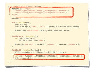 myApp.widgets.Tools = Class.extend({
    itemTemplate : '<li>' +
        '<input type="checkbox" name="{{description}}" checked>' +
        '<label for="{{description}}">{{description}}</label>' +
    '</li>',

      services : [],

      init : function(el) {
          this.el = el;
          this.el.delegate('input', 'click', $.proxy(this._handleChoice, this));

           $.subscribe('/service/add', $.proxy(this._handleAdd, this));
      },

      _handleChoice : function(e) {
          var input = $(e.target),
              service = input.attr('name');

           $.publish('/service/' + service + '/toggle', [ input.is(':checked') ]);
      },

      _handleAdd : function(service) {
          if ($.inArray(service, this.services) >= 0) { return; }

           var html = Mustache.to_html(this.itemTemplate, { description : service });
           this.el.append(html);
      }
});
 