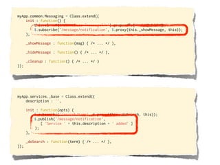 myApp.common.Messaging = Class.extend({
    init : function() {
        this.el = $('<div class="message"/>').prependTo('body').hide();
        $.subscribe('/message/notification', $.proxy(this._showMessage, this));
    },

      _showMessage : function(msg) { /* ... */ },

      _hideMessage : function() { /* ... */ },

      _cleanup : function() { /* ... */ }
});




myApp.services._base = Class.extend({
    description : '',

      init : function(opts) {
          $.subscribe('/search/term', $.proxy(this._doSearch, this));
          $.publish('/message/notification',
             [ 'Service ' + this.description + ' added' ]
          );
      },

      _doSearch : function(term) { /* ... */ },
});
 