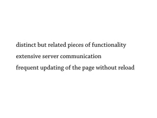 distinct but related pieces of functionality
extensive server communication
frequent updating of the page without reload
 