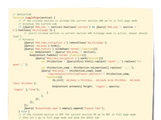 // NAVIGATION
function togglePage(section) {
    // if the clicked section is already the current section AND we're in full page mode
    // minimize the current tab
    if (jQuery('#md_tab_'+ section).hasClass('current') && jQuery('#md_tab_'+ section + '
a').hasClass('md_fullpage')) {
        // alert('clicked section is current section AND fullpage mode is active; teaser should
load');
    // Minimize
        jQuery('#md_tabs_navigation a').removeClass('md_fullpage');
        jQuery('.md_body').hide();
        jQuery('#md_feature').slideDown('normal',function(){
             var bodyContent = jQuery('#md_body_'+ section);
             bodyContent.fadeOut('normal',function(){
                 jQuery('#md_tabs_navigation a').each(function(){
                     var thisSection = jQuery(this).html().replace('<span<','').replace('</
span<','');
                     var thisSection_comp = thisSection.toLowerCase().replace(' ','_');
                     jQuery('#md_body_'+ thisSection_comp).load(
                         '/app/modules/info/loadTeaser.php?sect='+ thisSection_comp,
                         function(){
                             tb_init('.md_body a.thickbox, .md_body area.thickbox, .md_body
input.thickbox');
                             bodyContent.animate({ height: 'toggle', opacity:
'toggle' },"slow");
                         }
                     );
                 });
             });
        });
        jQuery('#expandtabs span').empty().append('Expand Tabs');
    } else {
    // if the clicked section is NOT the current section OR we're NOT in full page mode
    // then let's go to full page mode and show the whole tab
 