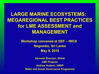 LARGE MARINE ECOSYSTEMS:
MEGAREGIONAL BEST PRACTICES
for LME ASSESSMENT and
MANAGEMENT
Workshop convened at GEF – IWC8
Negombo, Sri Lanka
May 9, 2016
Kenneth Sherman, NOAA
LME Program
Andrew Hudson, UNDP
Water and Ocean Governance Programme
1
 