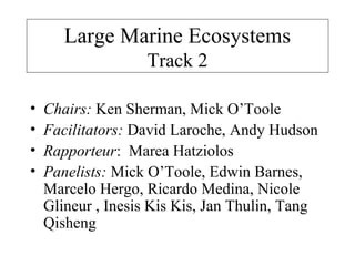 Large Marine Ecosystems
Track 2
• Chairs: Ken Sherman, Mick O’Toole
• Facilitators: David Laroche, Andy Hudson
• Rapporteur: Marea Hatziolos
• Panelists: Mick O’Toole, Edwin Barnes,
Marcelo Hergo, Ricardo Medina, Nicole
Glineur , Inesis Kis Kis, Jan Thulin, Tang
Qisheng
 