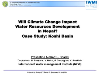 2nd International Conference on the Status and Future of the 
World‘s Large Rivers 
21-25 July, 2014 Manaus, Amazon, Brazil 
Will Climate Change Impact 
Water Resources Development 
in Nepal? 
Case Study: Koshi Basin 
Presenting Author: L. Bharati 
Co-Authors: U. Bhattarai, V. Dahal, P. Gurung and V. Smakhtin 
International Water management Institute (IWMI) 
L. BL.Bharati, U. Bhattarai, V. Dahal , P. Gurung and V. Smakhtin 
 