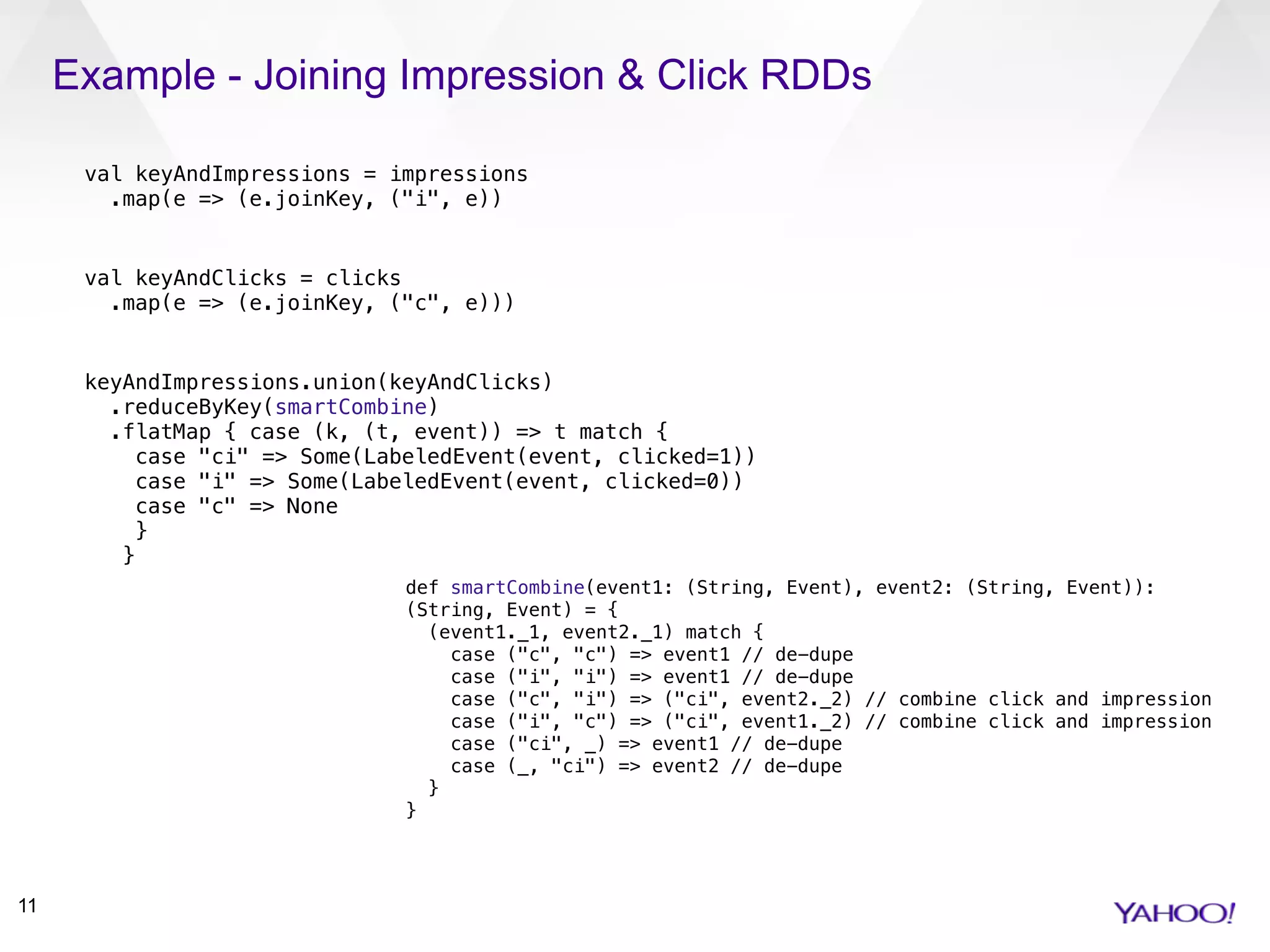 Example - Joining Impression & Click RDDs
11
val keyAndImpressions = impressions 
.map(e => (e.joinKey, ("i", e))
val keyAndClicks = clicks 
.map(e => (e.joinKey, ("c", e)))
keyAndImpressions.union(keyAndClicks) 
.reduceByKey(smartCombine) 
.flatMap { case (k, (t, event)) => t match { 
case "ci" => Some(LabeledEvent(event, clicked=1)) 
case "i" => Some(LabeledEvent(event, clicked=0)) 
case "c" => None 
} 
}
def smartCombine(event1: (String, Event), event2: (String, Event)):
(String, Event) = { 
(event1._1, event2._1) match { 
case ("c", "c") => event1 // de-dupe 
case ("i", "i") => event1 // de-dupe 
case ("c", "i") => ("ci", event2._2) // combine click and impression 
case ("i", "c") => ("ci", event1._2) // combine click and impression 
case ("ci", _) => event1 // de-dupe 
case (_, "ci") => event2 // de-dupe 
} 
}
 