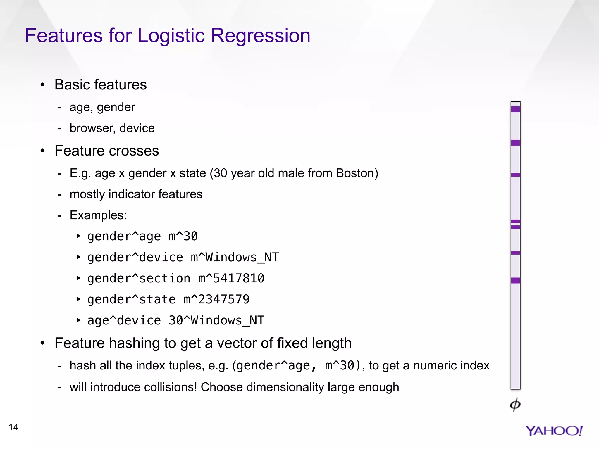 Features for Logistic Regression
14
• Basic features
- age, gender
- browser, device
• Feature crosses
- E.g. age x gender x state (30 year old male from Boston)
- mostly indicator features
- Examples:
‣ gender^age m^30
‣ gender^device m^Windows_NT
‣ gender^section m^5417810
‣ gender^state m^2347579
‣ age^device 30^Windows_NT
• Feature hashing to get a vector of fixed length
- hash all the index tuples, e.g. (gender^age, m^30), to get a numeric index
- will introduce collisions! Choose dimensionality large enough
 
