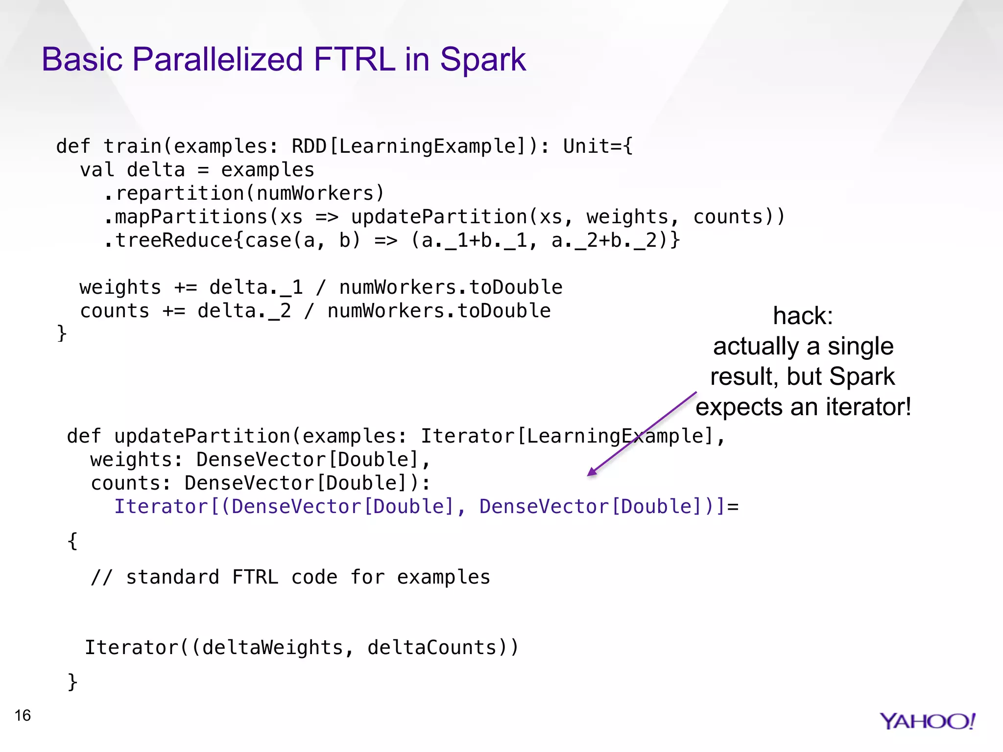 Basic Parallelized FTRL in Spark
16
def train(examples: RDD[LearningExample]): Unit={ 
val delta = examples 
.repartition(numWorkers) 
.mapPartitions(xs => updatePartition(xs, weights, counts)) 
.treeReduce{case(a, b) => (a._1+b._1, a._2+b._2)} 
 
weights += delta._1 / numWorkers.toDouble 
counts += delta._2 / numWorkers.toDouble 
} 
def updatePartition(examples: Iterator[LearningExample], 
weights: DenseVector[Double], 
counts: DenseVector[Double]):  
Iterator[(DenseVector[Double], DenseVector[Double])]=
{
// standard FTRL code for examples
Iterator((deltaWeights, deltaCounts))
}
hack:
actually a single
result, but Spark
expects an iterator!
 