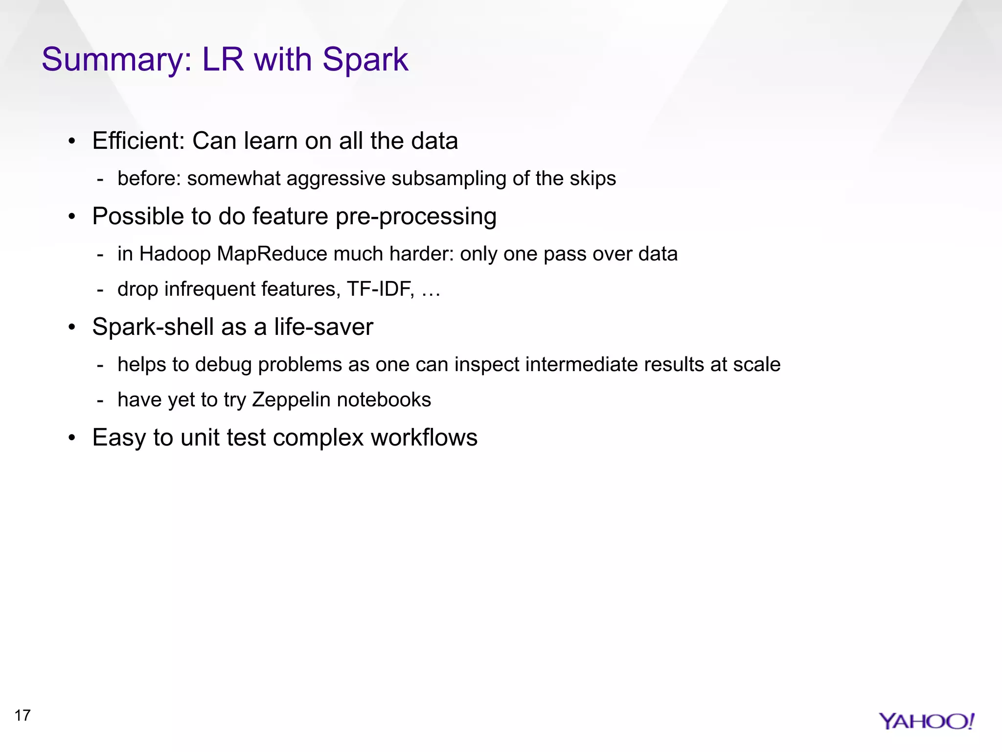 Summary: LR with Spark
17
• Efficient: Can learn on all the data
- before: somewhat aggressive subsampling of the skips
• Possible to do feature pre-processing
- in Hadoop MapReduce much harder: only one pass over data
- drop infrequent features, TF-IDF, …
• Spark-shell as a life-saver
- helps to debug problems as one can inspect intermediate results at scale
- have yet to try Zeppelin notebooks
• Easy to unit test complex workflows
 