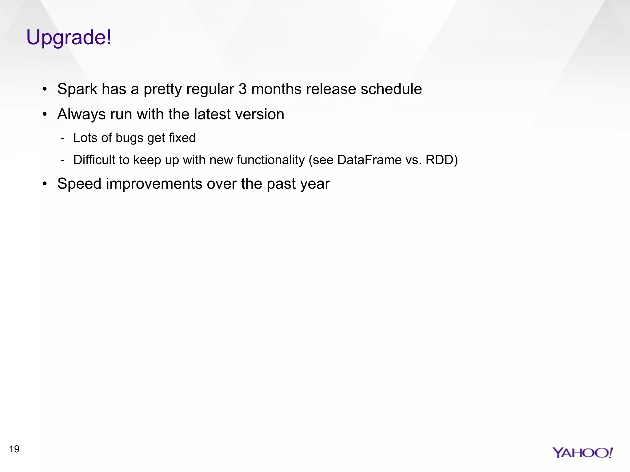 Upgrade!
19
• Spark has a pretty regular 3 months release schedule
• Always run with the latest version
- Lots of bugs get fixed
- Difficult to keep up with new functionality (see DataFrame vs. RDD)
• Speed improvements over the past year
 