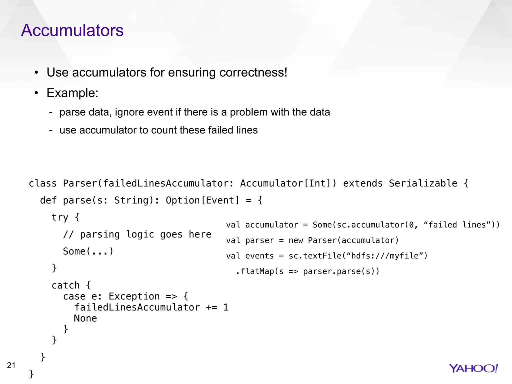 Accumulators
21
• Use accumulators for ensuring correctness!
• Example:
- parse data, ignore event if there is a problem with the data
- use accumulator to count these failed lines
class Parser(failedLinesAccumulator: Accumulator[Int]) extends Serializable {
def parse(s: String): Option[Event] = {
try {
// parsing logic goes here
Some(...)
}
catch { 
case e: Exception => { 
failedLinesAccumulator += 1 
None 
} 
}
}
}
val accumulator = Some(sc.accumulator(0, “failed lines”))
val parser = new Parser(accumulator)
val events = sc.textFile(“hdfs:///myfile”)
.flatMap(s => parser.parse(s))
 