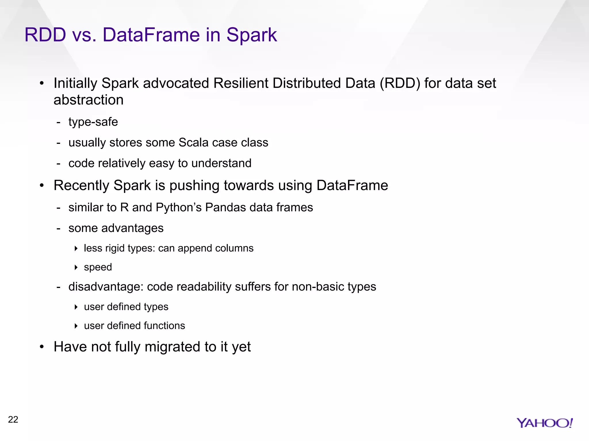 RDD vs. DataFrame in Spark
22
• Initially Spark advocated Resilient Distributed Data (RDD) for data set
abstraction
- type-safe
- usually stores some Scala case class
- code relatively easy to understand
• Recently Spark is pushing towards using DataFrame
- similar to R and Python’s Pandas data frames
- some advantages
‣ less rigid types: can append columns
‣ speed
- disadvantage: code readability suffers for non-basic types
‣ user defined types
‣ user defined functions
• Have not fully migrated to it yet
 