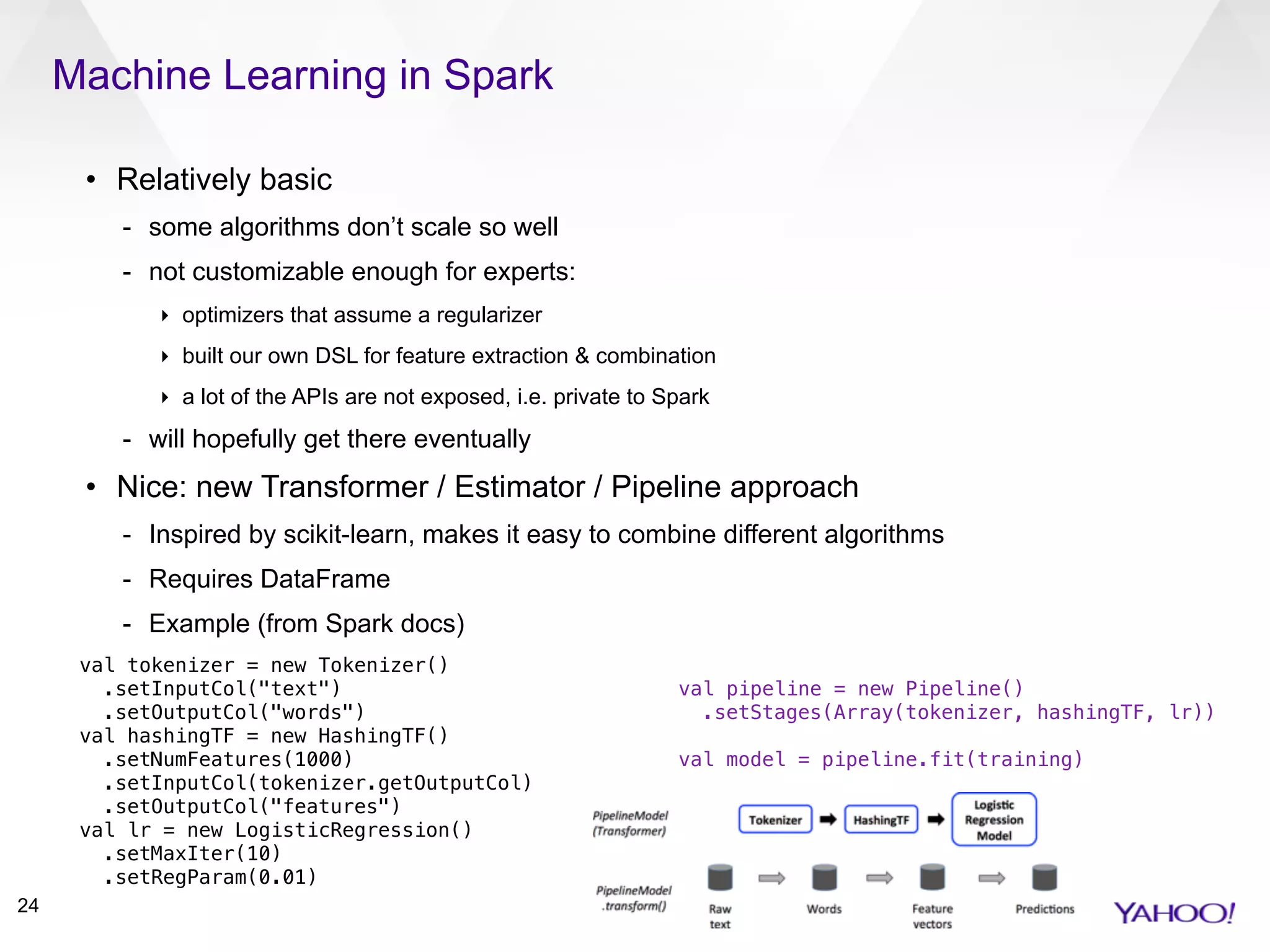 Machine Learning in Spark
24
• Relatively basic
- some algorithms don’t scale so well
- not customizable enough for experts:
‣ optimizers that assume a regularizer
‣ built our own DSL for feature extraction & combination
‣ a lot of the APIs are not exposed, i.e. private to Spark
- will hopefully get there eventually
• Nice: new Transformer / Estimator / Pipeline approach
- Inspired by scikit-learn, makes it easy to combine different algorithms
- Requires DataFrame
- Example (from Spark docs)
val tokenizer = new Tokenizer()
.setInputCol("text")
.setOutputCol("words")
val hashingTF = new HashingTF()
.setNumFeatures(1000)
.setInputCol(tokenizer.getOutputCol)
.setOutputCol("features")
val lr = new LogisticRegression()
.setMaxIter(10)
.setRegParam(0.01)
val pipeline = new Pipeline()
.setStages(Array(tokenizer, hashingTF, lr))
val model = pipeline.fit(training)
 