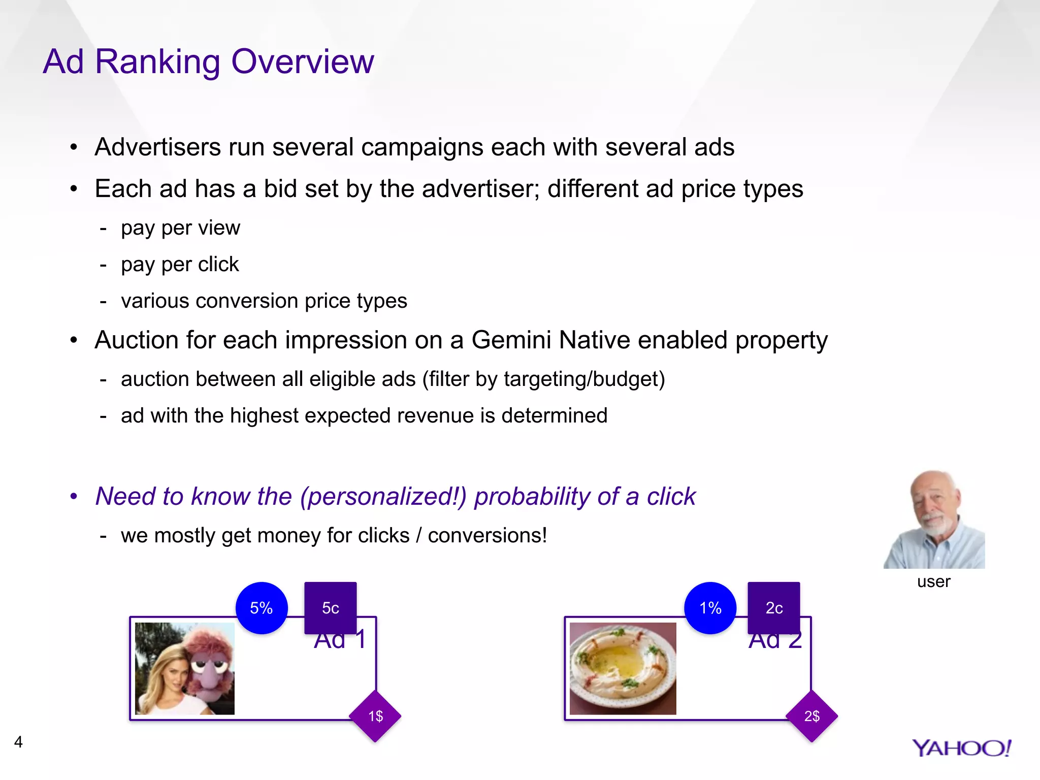Ad Ranking Overview
4
• Advertisers run several campaigns each with several ads
• Each ad has a bid set by the advertiser; different ad price types
- pay per view
- pay per click
- various conversion price types
• Auction for each impression on a Gemini Native enabled property
- auction between all eligible ads (filter by targeting/budget)
- ad with the highest expected revenue is determined
• Need to know the (personalized!) probability of a click
- we mostly get money for clicks / conversions!
Ad 1 Ad 2
2$1$
5% 1%5c 2c
user
 