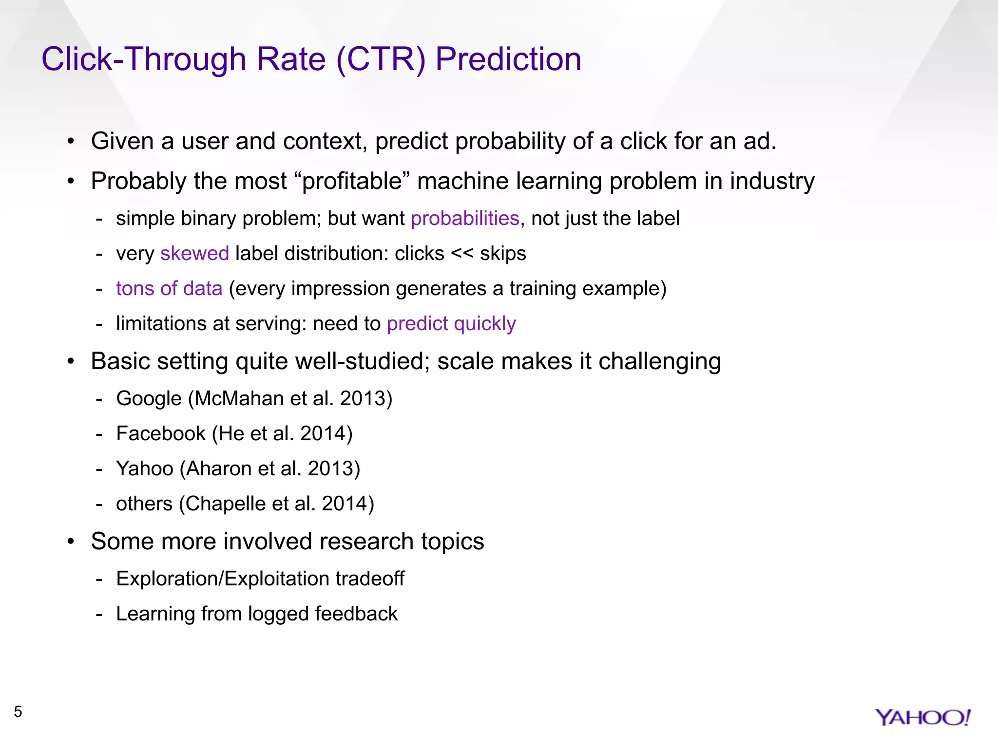 Click-Through Rate (CTR) Prediction
5
• Given a user and context, predict probability of a click for an ad.
• Probably the most “profitable” machine learning problem in industry
- simple binary problem; but want probabilities, not just the label
- very skewed label distribution: clicks << skips
- tons of data (every impression generates a training example)
- limitations at serving: need to predict quickly
• Basic setting quite well-studied; scale makes it challenging
- Google (McMahan et al. 2013)
- Facebook (He et al. 2014)
- Yahoo (Aharon et al. 2013)
- others (Chapelle et al. 2014)
• Some more involved research topics
- Exploration/Exploitation tradeoff
- Learning from logged feedback
 