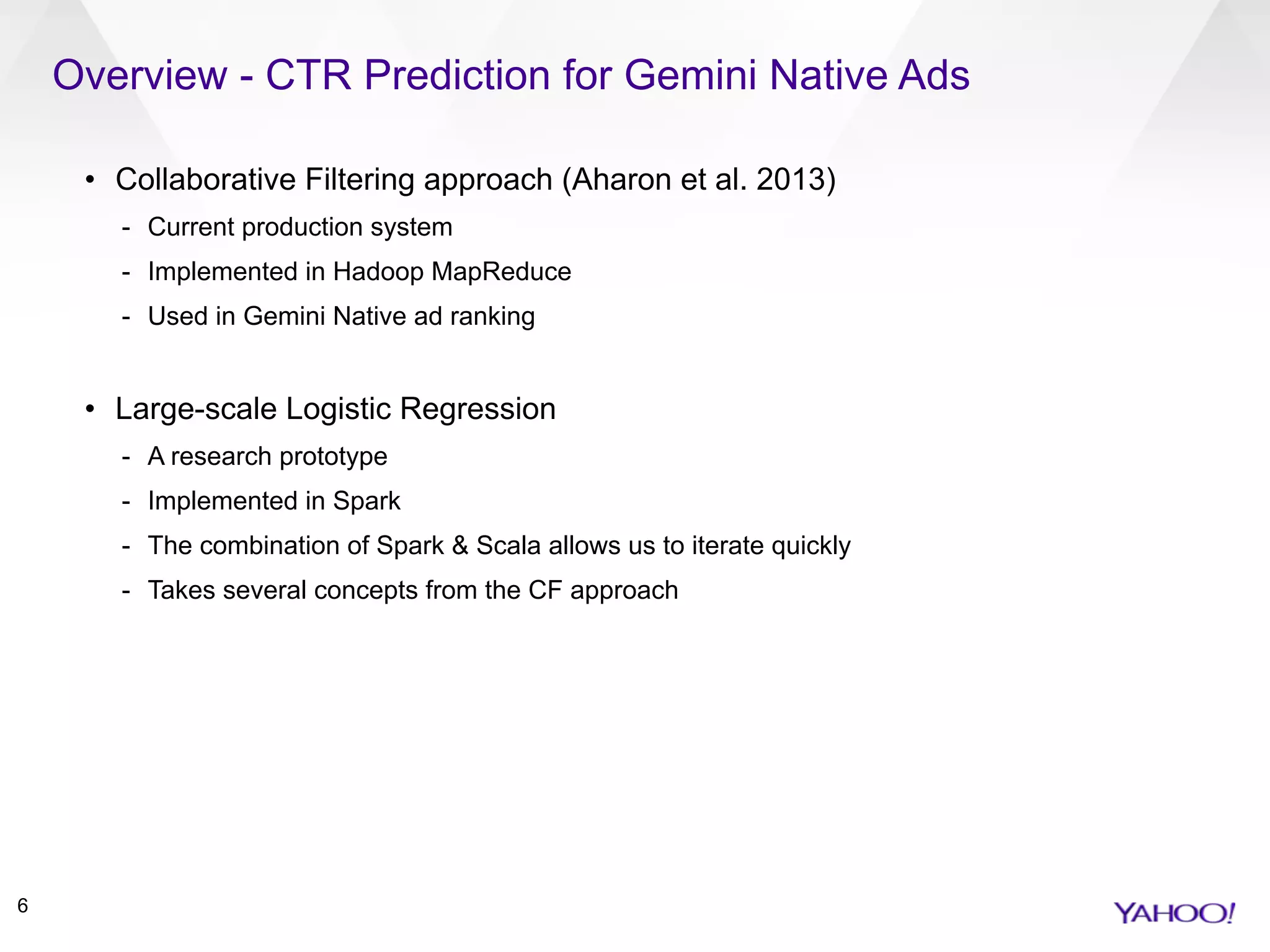 Overview - CTR Prediction for Gemini Native Ads
6
• Collaborative Filtering approach (Aharon et al. 2013)
- Current production system
- Implemented in Hadoop MapReduce
- Used in Gemini Native ad ranking
• Large-scale Logistic Regression
- A research prototype
- Implemented in Spark
- The combination of Spark & Scala allows us to iterate quickly
- Takes several concepts from the CF approach
 