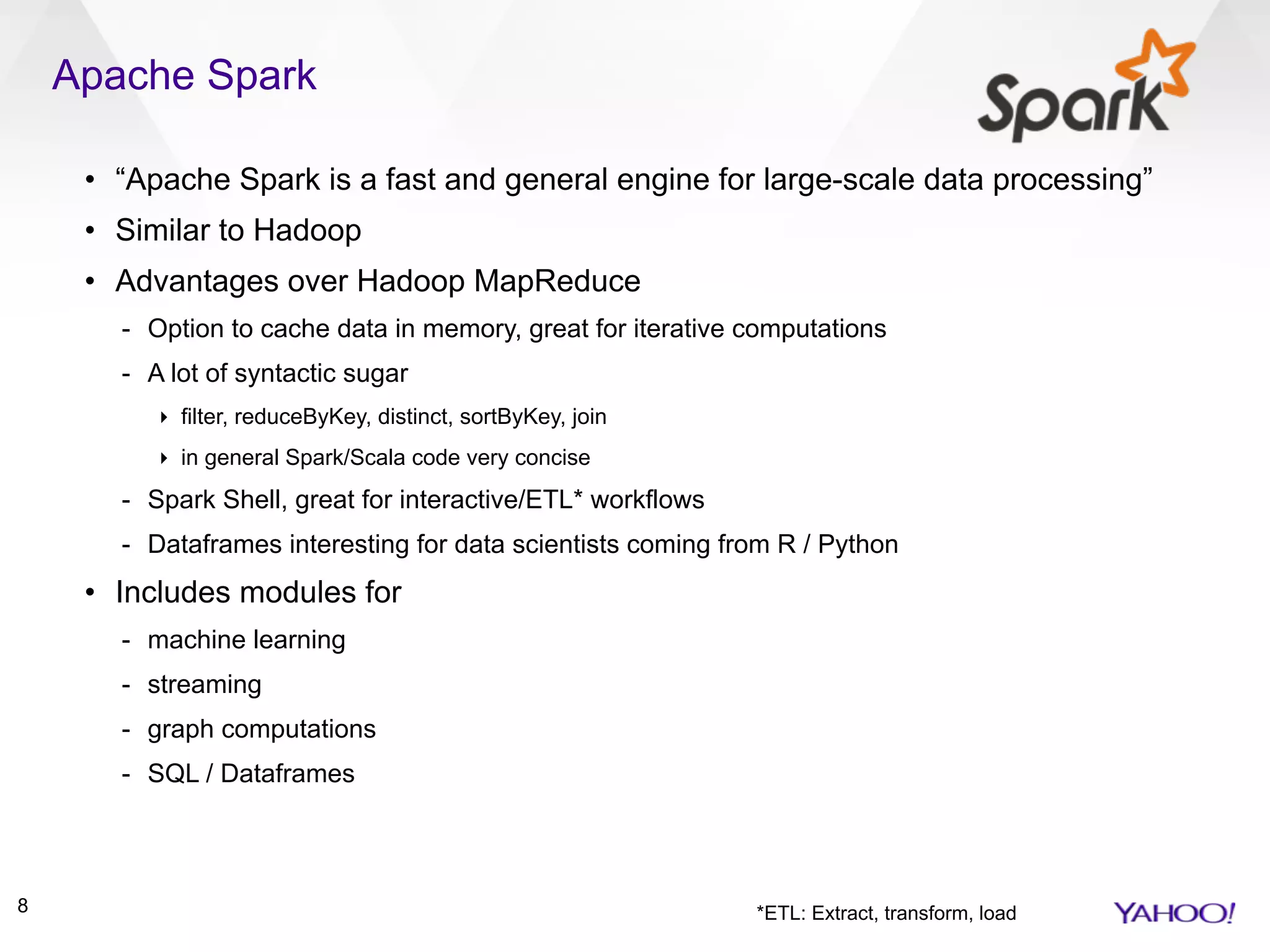 Apache Spark
8
• “Apache Spark is a fast and general engine for large-scale data processing”
• Similar to Hadoop
• Advantages over Hadoop MapReduce
- Option to cache data in memory, great for iterative computations
- A lot of syntactic sugar
‣ filter, reduceByKey, distinct, sortByKey, join
‣ in general Spark/Scala code very concise
- Spark Shell, great for interactive/ETL* workflows
- Dataframes interesting for data scientists coming from R / Python
• Includes modules for
- machine learning
- streaming
- graph computations
- SQL / Dataframes
*ETL: Extract, transform, load
 