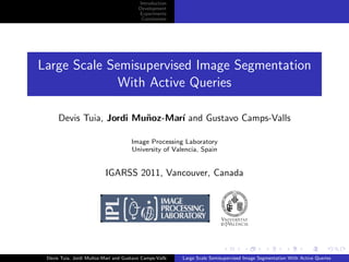 Introduction
                                        Development
                                        Experiments
                                         Conclusions




Large Scale Semisupervised Image Segmentation
              With Active Queries

      Devis Tuia, Jordi Mu˜oz-Mar´ and Gustavo Camps-Valls
                          n      ı

                                     Image Processing Laboratory
                                     University of Valencia, Spain


                          IGARSS 2011, Vancouver, Canada




 Devis Tuia, Jordi Mu˜oz-Mar´ and Gustavo Camps-Valls
                     n      ı                           Large Scale Semisupervised Image Segmentation With Active Queries
 