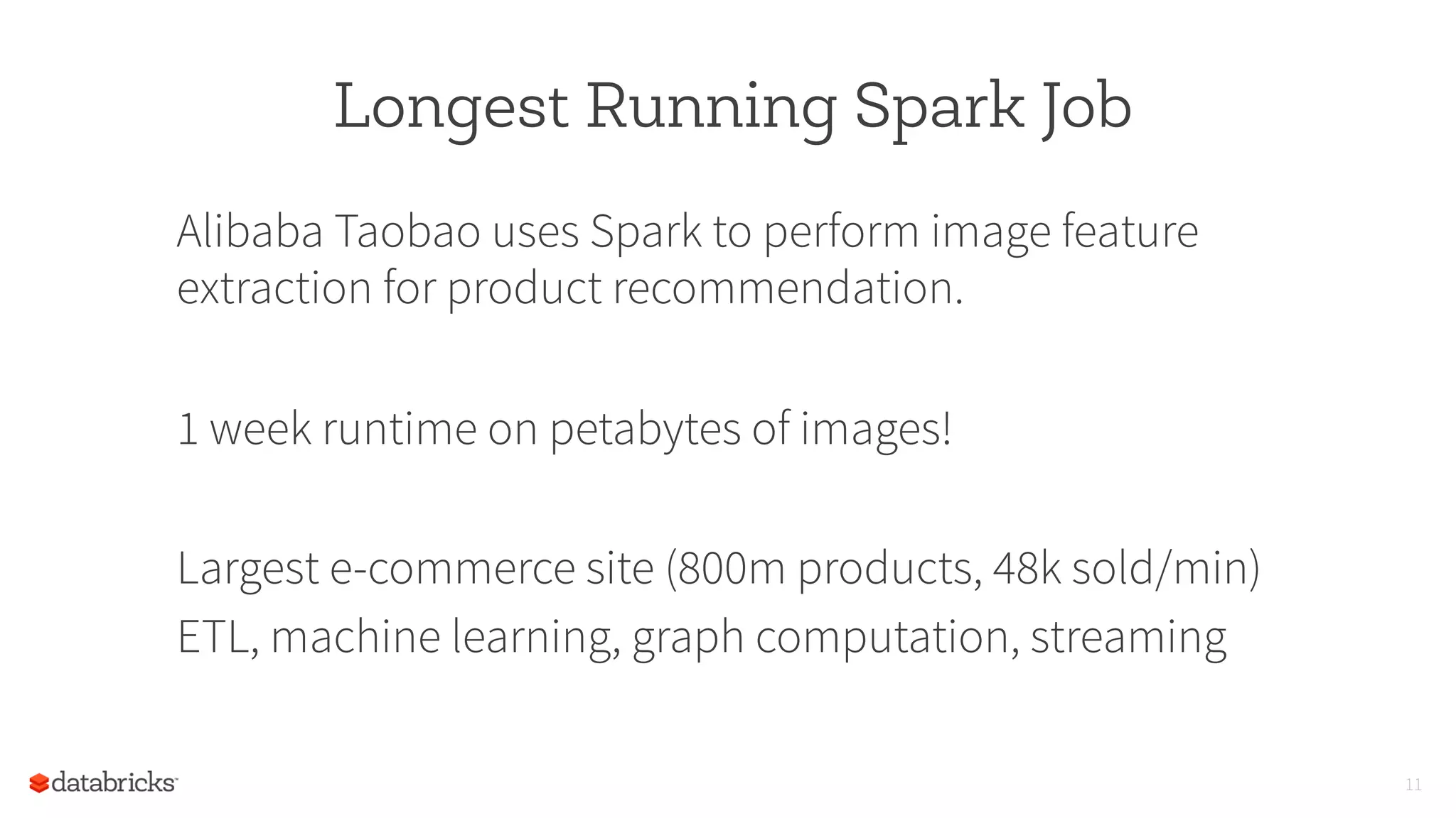 Longest Running Spark Job
Alibaba Taobao uses Spark to perform image feature
extraction for product recommendation.
1 week runtime on petabytes of images!
Largest e-commerce site (800m products, 48k sold/min)
ETL, machine learning, graph computation, streaming
11
 