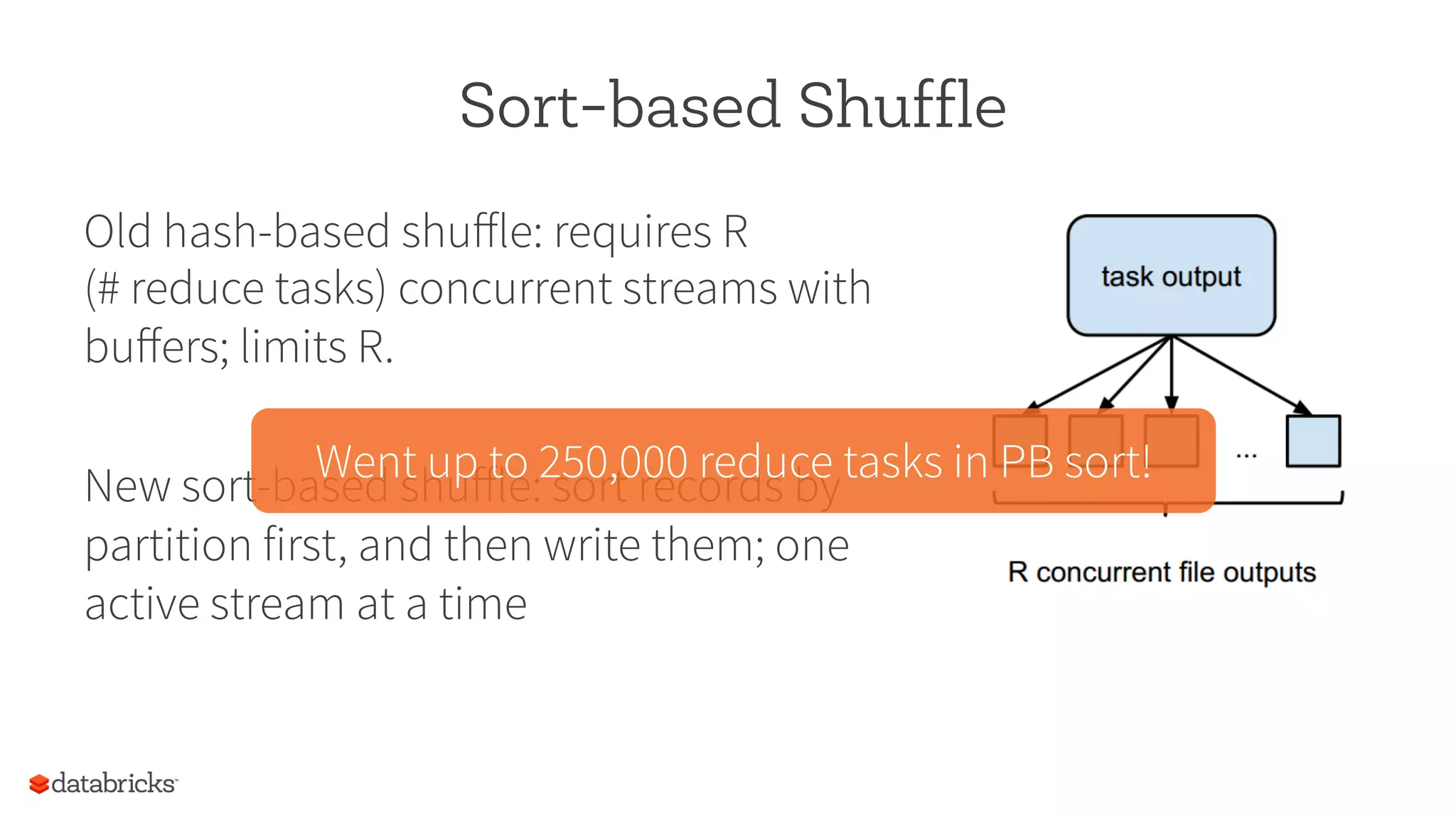 Sort-based Shuffle
Old hash-based shuﬀle: requires R
(# reduce tasks) concurrent streams with
buﬀers; limits R.
New sort-based shuﬀle: sort records by
partition first, and then write them; one
active stream at a time
Went up to 250,000 reduce tasks in PB sort!
 