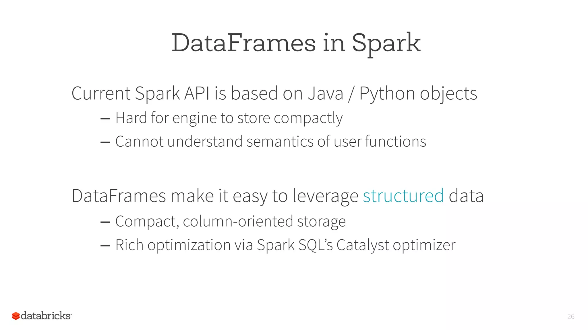 DataFrames in Spark
Current Spark API is based on Java / Python objects
–  Hard for engine to store compactly
–  Cannot understand semantics of user functions
DataFrames make it easy to leverage structured data
–  Compact, column-oriented storage
–  Rich optimization via Spark SQL’s Catalyst optimizer
26
 