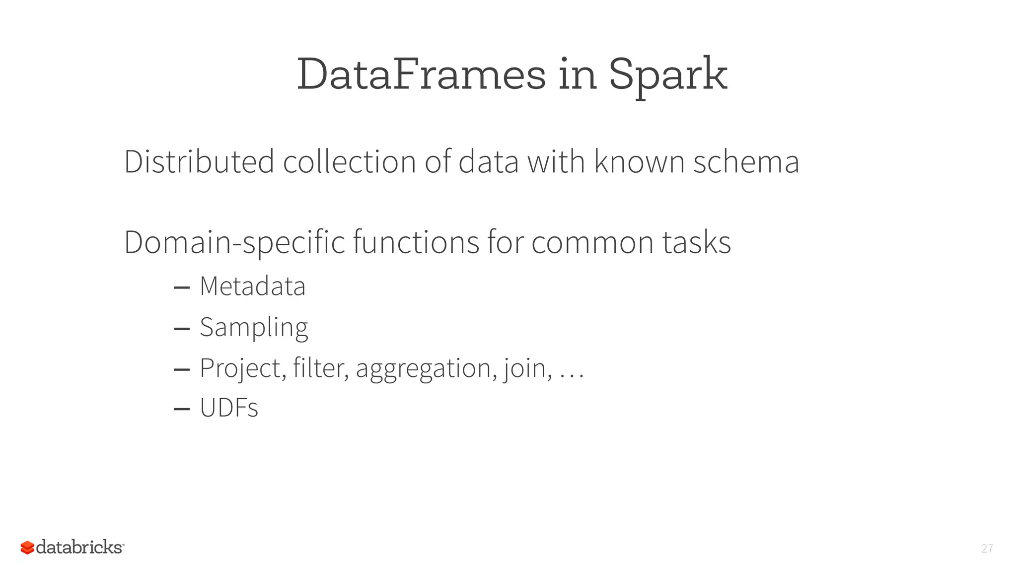 DataFrames in Spark
Distributed collection of data with known schema
Domain-specific functions for common tasks
–  Metadata
–  Sampling
–  Project, filter, aggregation, join, …
–  UDFs
27
 