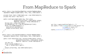 From MapReduce to Spark
public static class WordCountMapClass extends MapReduceBase!
implements Mapper<LongWritable, Text, Text, IntWritable> {!
!
private final static IntWritable one = new IntWritable(1);!
private Text word = new Text();!
!
public void map(LongWritable key, Text value,!
OutputCollector<Text, IntWritable> output,!
Reporter reporter) throws IOException {!
String line = value.toString();!
StringTokenizer itr = new StringTokenizer(line);!
while (itr.hasMoreTokens()) {!
word.set(itr.nextToken());!
output.collect(word, one);!
}!
}!
}!
!
public static class WorkdCountReduce extends MapReduceBase!
implements Reducer<Text, IntWritable, Text, IntWritable> {!
!
public void reduce(Text key, Iterator<IntWritable> values,!
OutputCollector<Text, IntWritable> output,!
Reporter reporter) throws IOException {!
int sum = 0;!
while (values.hasNext()) {!
sum += values.next().get();!
}!
output.collect(key, new IntWritable(sum));!
}!
}!
val file = spark.textFile("hdfs://...")!
val counts = file.flatMap(line => line.split(" "))!
.map(word => (word, 1))!
.reduceByKey(_ + _)!
counts.saveAsTextFile("hdfs://...")!
 