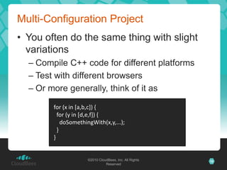 Multi-Configuration Project
• You often do the same thing with slight
  variations
  – Compile C++ code for different platforms
  – Test with different browsers
  – Or more generally, think of it as

        for (x in [a,b,c]) {
          for (y in [d,e,f]) {
            doSomethingWith(x,y,...);
          }
        }


                     ©2010 CloudBees, Inc. All Rights   10
                               Reserved
 