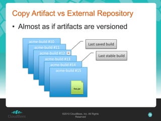 Copy Artifact vs External Repository
• Almost as if artifacts are versioned
     acme-build #10
                                             Last saved build
        acme-build #11
           acme-build #12
                                                      Last stable build
              acme-build #13
                 acme-build #14
                    acme-build #15



                                 foo.jar




                       ©2010 CloudBees, Inc. All Rights                   16
                                 Reserved
 