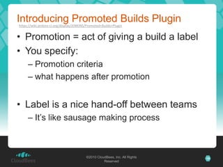 Introducing Promoted Builds Plugin
https://wiki.jenkins-ci.org/display/JENKINS/Promoted+Builds+Plugin


• Promotion = act of giving a build a label
• You specify:
     – Promotion criteria
     – what happens after promotion


• Label is a nice hand-off between teams
     – It’s like sausage making process



                                           ©2010 CloudBees, Inc. All Rights   19
                                                     Reserved
 