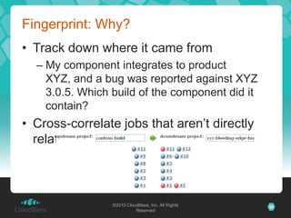 Fingerprint: Why?
• Track down where it came from
  – My component integrates to product
    XYZ, and a bug was reported against XYZ
    3.0.5. Which build of the component did it
    contain?
• Cross-correlate jobs that aren’t directly
  related



                 ©2010 CloudBees, Inc. All Rights   28
                           Reserved
 