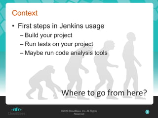 Context
• First steps in Jenkins usage
  – Build your project
  – Run tests on your project
  – Maybe run code analysis tools




                Where to go from here?
                ©2010 CloudBees, Inc. All Rights   3
                          Reserved
 