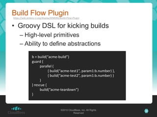 Build Flow Plugin
https://wiki.jenkins-ci.org/display/JENKINS/Build+Flow+Plugin


• Groovy DSL for kicking builds
     – High-level primitives
     – Ability to define abstractions

                 b = build(“acme-build”)
                 guard {
                       parallel (
                            { build(“acme-test1”, param1:b.number) },
                            { build(“acme-test2”, param1:b.number) }
                       )
                 } rescue {
                       build(“acme-teardown”)
                 }


                                           ©2010 CloudBees, Inc. All Rights   30
                                                     Reserved
 