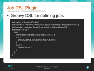Job DSL Plugin
https://wiki.jenkins-ci.org/display/JENKINS/Job+DSL+Plugin


• Groovy DSL for defining jobs
      def project = "jenkinsci/jenkins"
      def branchApi = new URL("https://api.github.com/repos/${project}/branches")
      def branches = new JsonSlurper().parse(branchApi.newReader())
      branches.each { b ->
        job {
           name "${project}-${b.name}".replaceAll('/','-')
           scm {
             git("git://github.com/${project}.git", b.name)
           }
           steps {
             maven("install")
           }
        }
      }




                                           ©2010 CloudBees, Inc. All Rights         34
                                                     Reserved
 