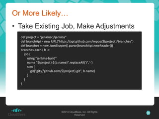 Or More Likely…
• Take Existing Job, Make Adjustments
  def project = "jenkinsci/jenkins"
  def branchApi = new URL("https://api.github.com/repos/${project}/branches")
  def branches = new JsonSlurper().parse(branchApi.newReader())
  branches.each { b ->
    job {
       using "jenkins-build"
       name "${project}-${b.name}".replaceAll('/','-')
       scm {
         git("git://github.com/${project}.git", b.name)
       }
    }
  }




                             ©2010 CloudBees, Inc. All Rights                   35
                                       Reserved
 