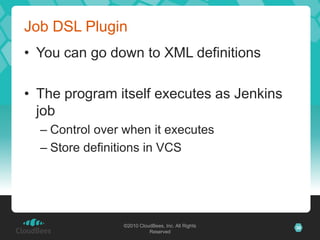 Job DSL Plugin
• You can go down to XML definitions

• The program itself executes as Jenkins
  job
  – Control over when it executes
  – Store definitions in VCS




                ©2010 CloudBees, Inc. All Rights   36
                          Reserved
 
