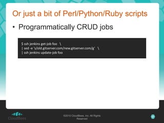 Or just a bit of Perl/Python/Ruby scripts
• Programmatically CRUD jobs

  $ ssh jenkins get-job foo 
  | sed -e 's/old.gitserver.com/new.gitserver.com/g’ 
  | ssh jenkins update-job foo




                              ©2010 CloudBees, Inc. All Rights   37
                                        Reserved
 