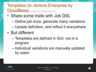 Templates (in Jenkins Enterprise by
CloudBees)
http://www.cloudbees.com/jenkins-enterprise-by-cloudbees-overview.cb


• Share some traits with Job DSL
     – Define job once, generate many variations
     – Update definition, and reflect it everywhere
• But different
     – Templates are defined in GUI, not in a
       program
     – Individual variations are manually updated
       by users


                                         ©2010 CloudBees, Inc. All Rights   38
                                                   Reserved
 
