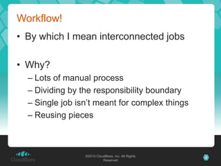 Workflow!
• By which I mean interconnected jobs

• Why?
  – Lots of manual process
  – Dividing by the responsibility boundary
  – Single job isn’t meant for complex things
  – Reusing pieces



                 ©2010 CloudBees, Inc. All Rights   4
                           Reserved
 